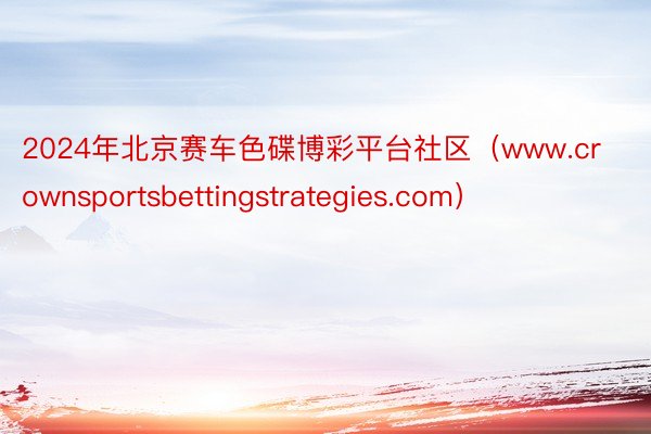 2024年北京赛车色碟博彩平台社区（www.crownsportsbettingstrategies.com）