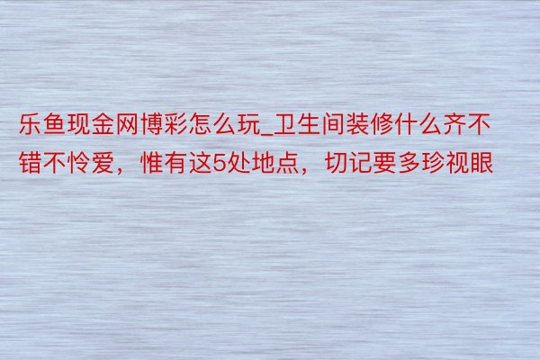 乐鱼现金网博彩怎么玩_卫生间装修什么齐不错不怜爱，惟有这5处地点，切记要多珍视眼