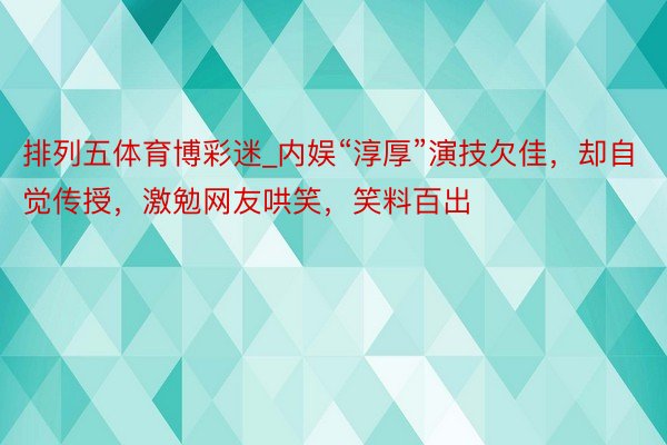 排列五体育博彩迷_内娱“淳厚”演技欠佳，却自觉传授，激勉网友哄笑，笑料百出