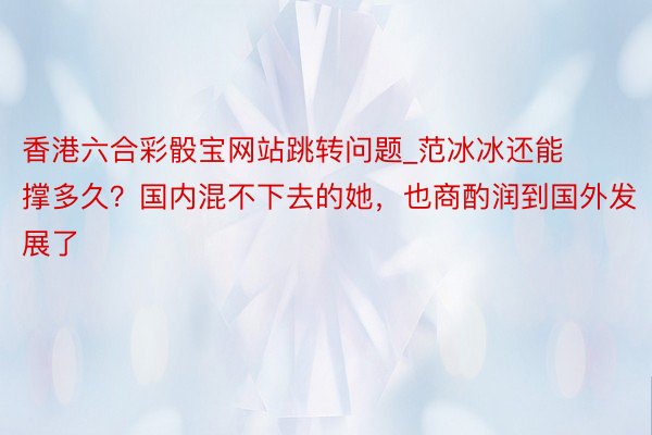 香港六合彩骰宝网站跳转问题_范冰冰还能撑多久？国内混不下去的她，也商酌润到国外发展了