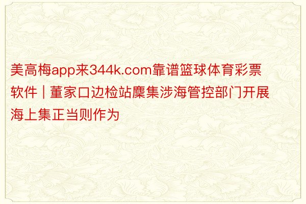 美高梅app来344k.com靠谱篮球体育彩票软件 | 董家口边检站麇集涉海管控部门开展海上集正当则作为