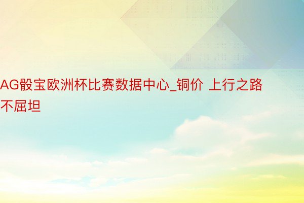 AG骰宝欧洲杯比赛数据中心_铜价 上行之路不屈坦