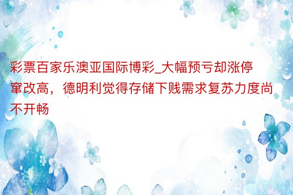 彩票百家乐澳亚国际博彩_大幅预亏却涨停窜改高，德明利觉得存储下贱需求复苏力度尚不开畅