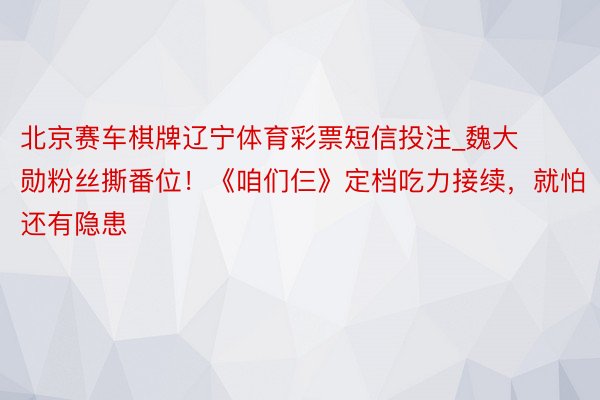 北京赛车棋牌辽宁体育彩票短信投注_魏大勋粉丝撕番位！《咱们仨》定档吃力接续，就怕还有隐患