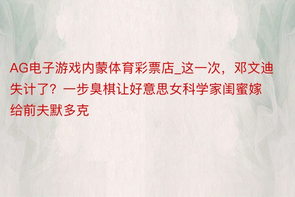 AG电子游戏内蒙体育彩票店_这一次，邓文迪失计了？一步臭棋让好意思女科学家闺蜜嫁给前夫默多克