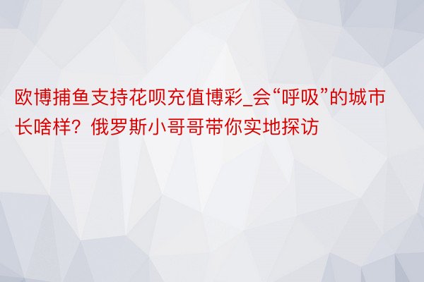 欧博捕鱼支持花呗充值博彩_会“呼吸”的城市长啥样？俄罗斯小哥哥带你实地探访