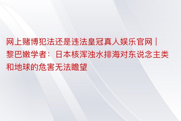 网上赌博犯法还是违法皇冠真人娱乐官网 | 黎巴嫩学者：日本核浑浊水排海对东说念主类和地球的危害无法瞻望