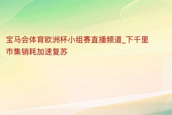 宝马会体育欧洲杯小组赛直播频道_下千里市集销耗加速复苏