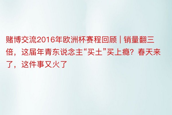 赌博交流2016年欧洲杯赛程回顾 | 销量翻三倍，这届年青东说念主“买土”买上瘾？春天来了，这件事又火了