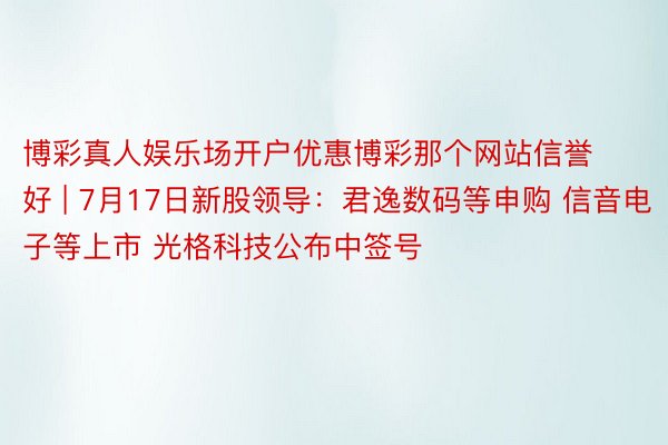 博彩真人娱乐场开户优惠博彩那个网站信誉好 | 7月17日新股领导：君逸数码等申购 信音电子等上市 光格科技公布中签号