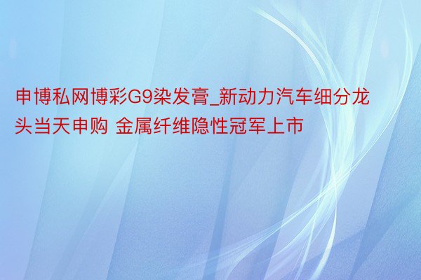 申博私网博彩G9染发膏_新动力汽车细分龙头当天申购 金属纤维隐性冠军上市