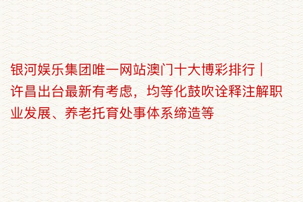 银河娱乐集团唯一网站澳门十大博彩排行 | 许昌出台最新有考虑，均等化鼓吹诠释注解职业发展、养老托育处事体系缔造等