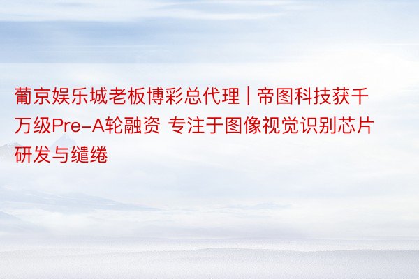 葡京娱乐城老板博彩总代理 | 帝图科技获千万级Pre-A轮融资 专注于图像视觉识别芯片研发与缱绻