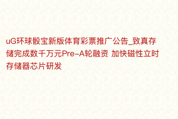 uG环球骰宝新版体育彩票推广公告_致真存储完成数千万元Pre-A轮融资 加快磁性立时存储器芯片研发