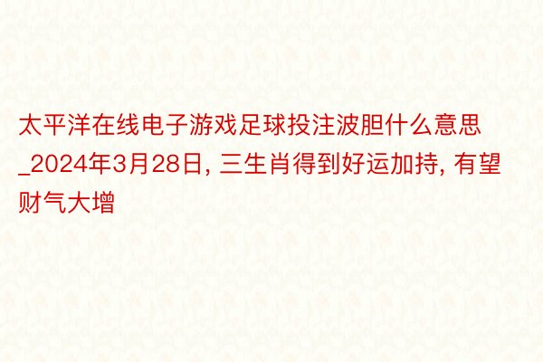 太平洋在线电子游戏足球投注波胆什么意思_2024年3月28日, 三生肖得到好运加持, 有望财气大增