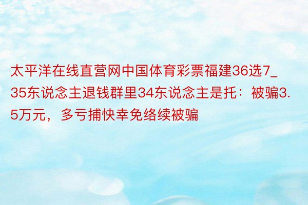 太平洋在线直营网中国体育彩票福建36选7_35东说念主退钱群里34东说念主是托：被骗3.5万元，多亏捕快幸免络续被骗