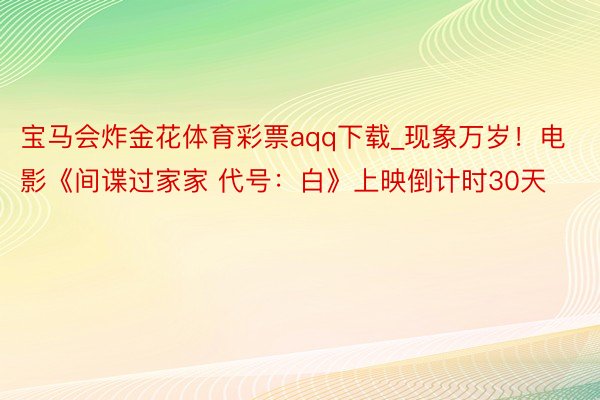 宝马会炸金花体育彩票aqq下载_现象万岁！电影《间谍过家家 代号：白》上映倒计时30天