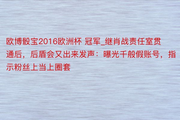 欧博骰宝2016欧洲杯 冠军_继肖战责任室贯通后，后盾会又出来发声：曝光千般假账号，指示粉丝上当上圈套