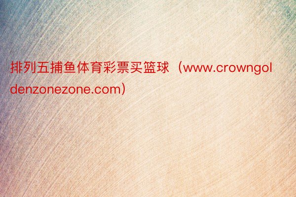 排列五捕鱼体育彩票买篮球（www.crowngoldenzonezone.com）