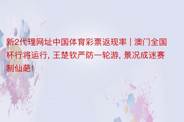 新2代理网址中国体育彩票返现率 | 澳门全国杯行将运行， 王楚钦严防一轮游， 景况成迷赛制仙葩!