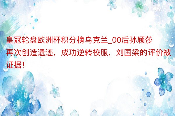 皇冠轮盘欧洲杯积分榜乌克兰_00后孙颖莎再次创造遗迹，成功逆转校服，刘国梁的评价被证据！