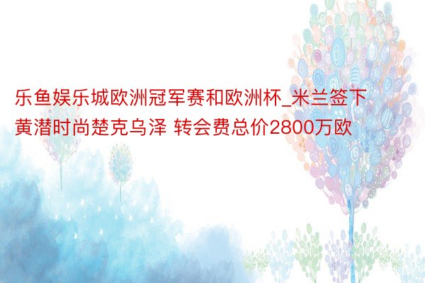 乐鱼娱乐城欧洲冠军赛和欧洲杯_米兰签下黄潜时尚楚克乌泽 转会费总价2800万欧