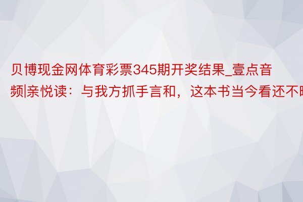 贝博现金网体育彩票345期开奖结果_壹点音频|亲悦读：与我方抓手言和，这本书当今看还不晚