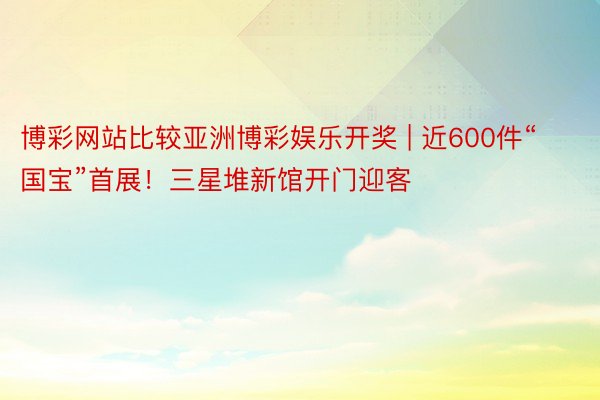 博彩网站比较亚洲博彩娱乐开奖 | 近600件“国宝”首展！三星堆新馆开门迎客