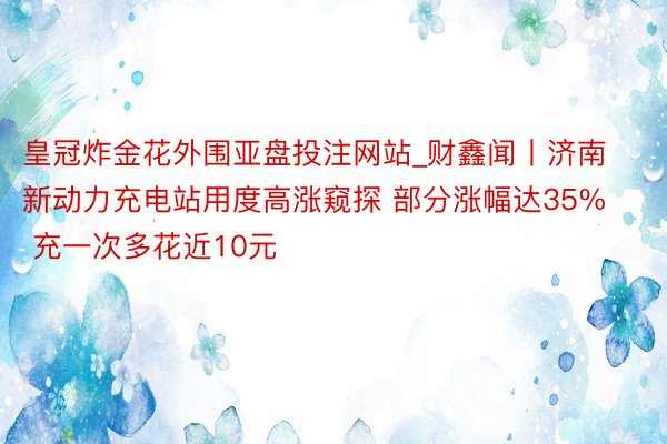 皇冠炸金花外围亚盘投注网站_财鑫闻丨济南新动力充电站用度高涨窥探 部分涨幅达35% 充一次多花近10元