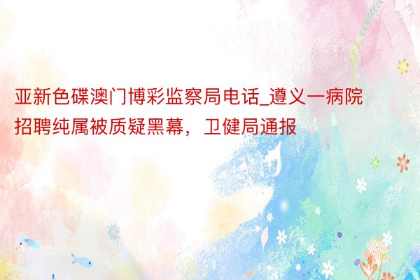 亚新色碟澳门博彩监察局电话_遵义一病院招聘纯属被质疑黑幕，卫健局通报