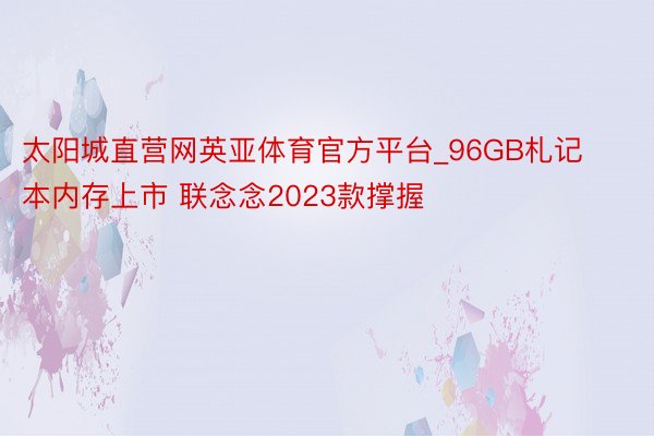 太阳城直营网英亚体育官方平台_96GB札记本内存上市 联念念2023款撑握