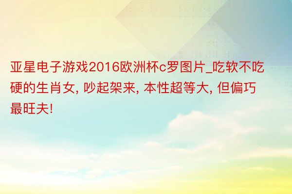 亚星电子游戏2016欧洲杯c罗图片_吃软不吃硬的生肖女, 吵起架来, 本性超等大, 但偏巧最旺夫!