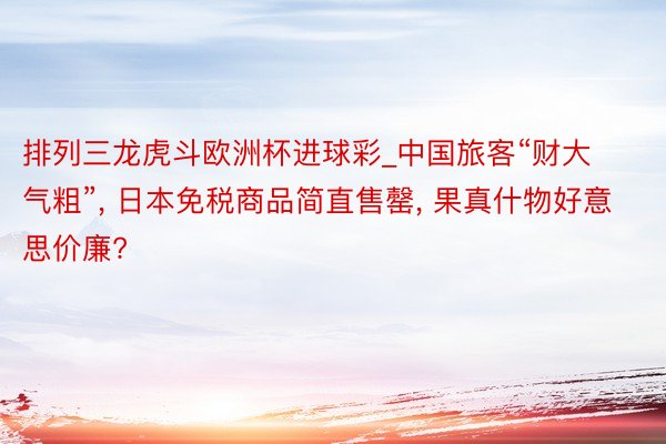 排列三龙虎斗欧洲杯进球彩_中国旅客“财大气粗”, 日本免税商品简直售罄, 果真什物好意思价廉?