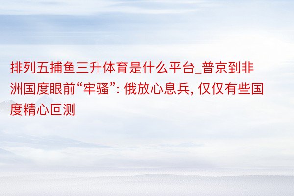 排列五捕鱼三升体育是什么平台_普京到非洲国度眼前“牢骚”: 俄放心息兵， 仅仅有些国度精心叵测