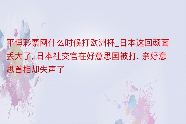 平博彩票网什么时候打欧洲杯_日本这回颜面丢大了, 日本社交官在好意思国被打, 亲好意思首相却失声了