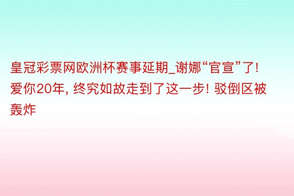 皇冠彩票网欧洲杯赛事延期_谢娜“官宣”了! 爱你20年, 终究如故走到了这一步! 驳倒区被轰炸