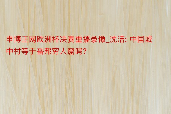 申博正网欧洲杯决赛重播录像_沈洁: 中国城中村等于番邦穷人窟吗?