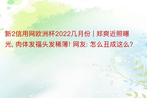 新2信用网欧洲杯2022几月份 | 郑爽近照曝光, 肉体发福头发稀薄! 网友: 怎么丑成这么?