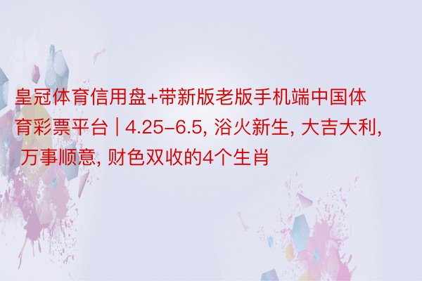 皇冠体育信用盘+带新版老版手机端中国体育彩票平台 | 4.25-6.5, 浴火新生, 大吉大利, 万事顺意, 财色双收的4个生肖