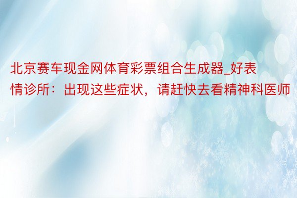 北京赛车现金网体育彩票组合生成器_好表情诊所：出现这些症状，请赶快去看精神科医师