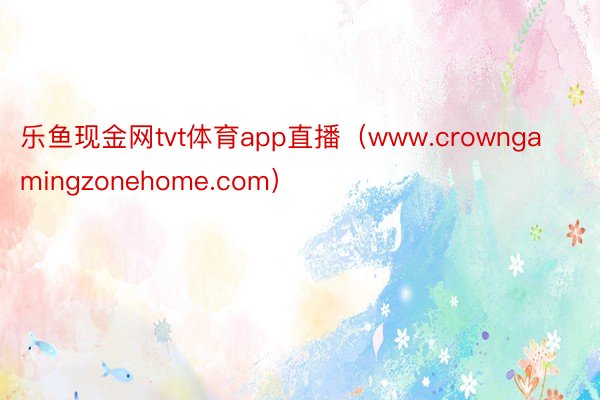 乐鱼现金网tvt体育app直播（www.crowngamingzonehome.com）