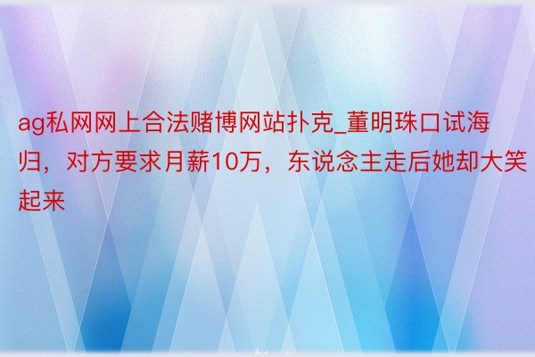 ag私网网上合法赌博网站扑克_董明珠口试海归，对方要求月薪10万，东说念主走后她却大笑起来