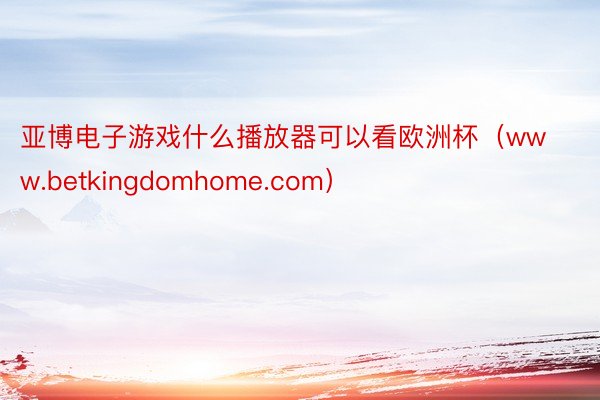 亚博电子游戏什么播放器可以看欧洲杯（www.betkingdomhome.com）