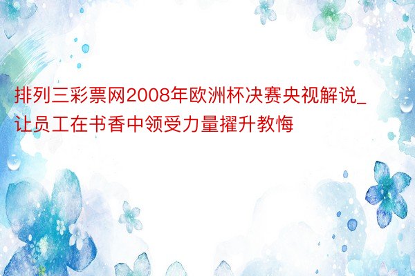 排列三彩票网2008年欧洲杯决赛央视解说_让员工在书香中领受力量擢升教悔