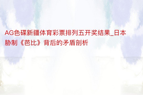 AG色碟新疆体育彩票排列五开奖结果_日本胁制《芭比》背后的矛盾剖析