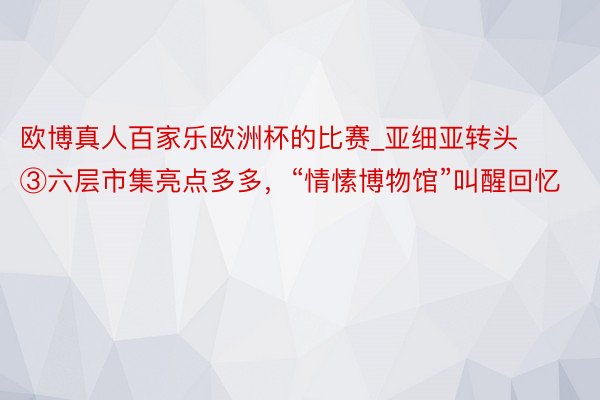 欧博真人百家乐欧洲杯的比赛_亚细亚转头③六层市集亮点多多，“情愫博物馆”叫醒回忆