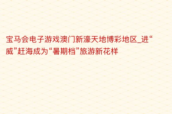 宝马会电子游戏澳门新濠天地博彩地区_进“威”赶海成为“暑期档”旅游新花样