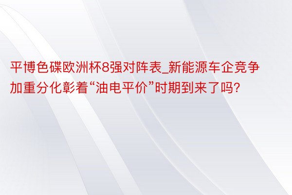 平博色碟欧洲杯8强对阵表_新能源车企竞争加重分化彰着“油电平价”时期到来了吗？