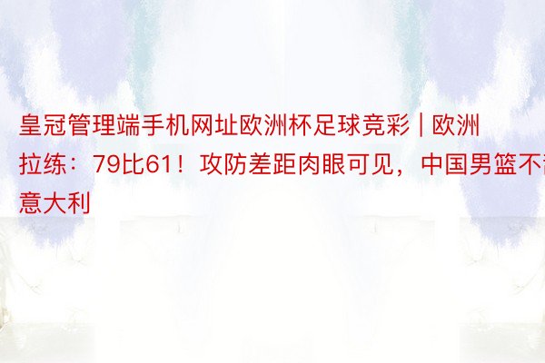 皇冠管理端手机网址欧洲杯足球竞彩 | 欧洲拉练：79比61！攻防差距肉眼可见，中国男篮不敌意大利