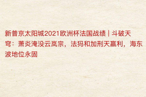 新普京太阳城2021欧洲杯法国战绩 | 斗破天穹：萧炎淹没云岚宗，法犸和加刑天赢利，海东波地位永固